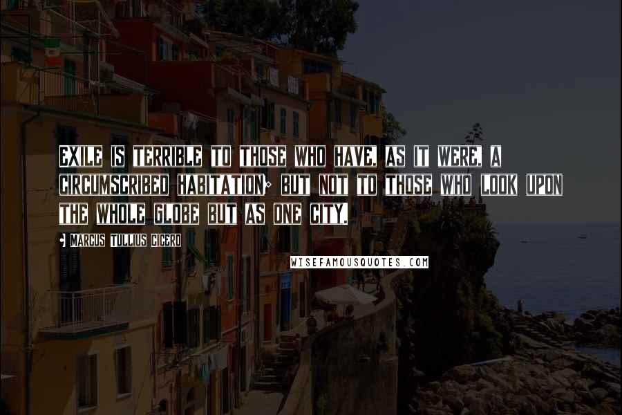 Marcus Tullius Cicero Quotes: Exile is terrible to those who have, as it were, a circumscribed habitation; but not to those who look upon the whole globe but as one city.