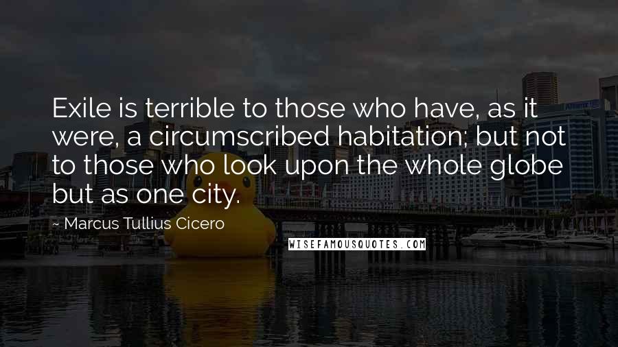 Marcus Tullius Cicero Quotes: Exile is terrible to those who have, as it were, a circumscribed habitation; but not to those who look upon the whole globe but as one city.