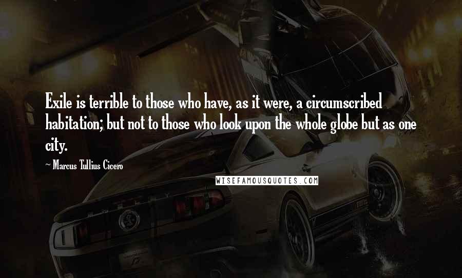 Marcus Tullius Cicero Quotes: Exile is terrible to those who have, as it were, a circumscribed habitation; but not to those who look upon the whole globe but as one city.
