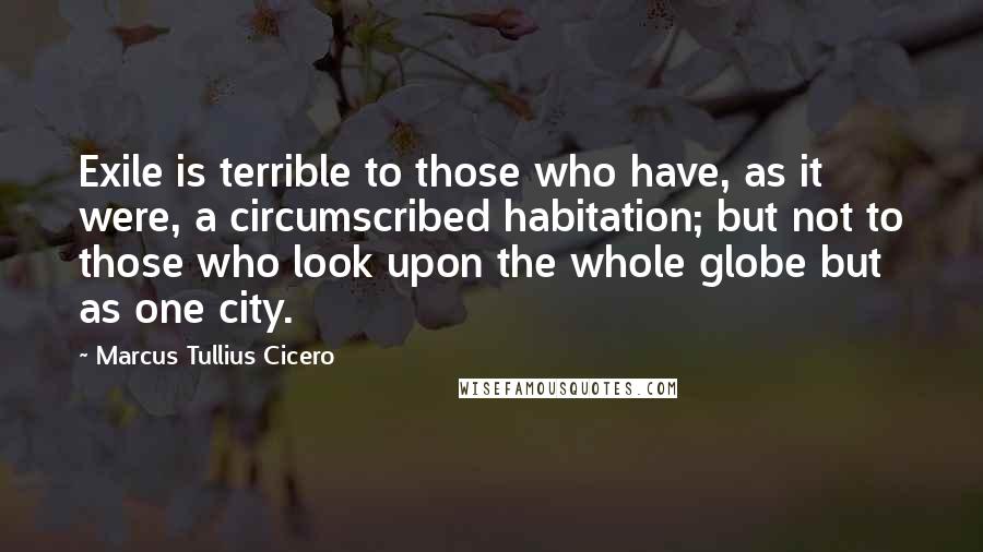 Marcus Tullius Cicero Quotes: Exile is terrible to those who have, as it were, a circumscribed habitation; but not to those who look upon the whole globe but as one city.
