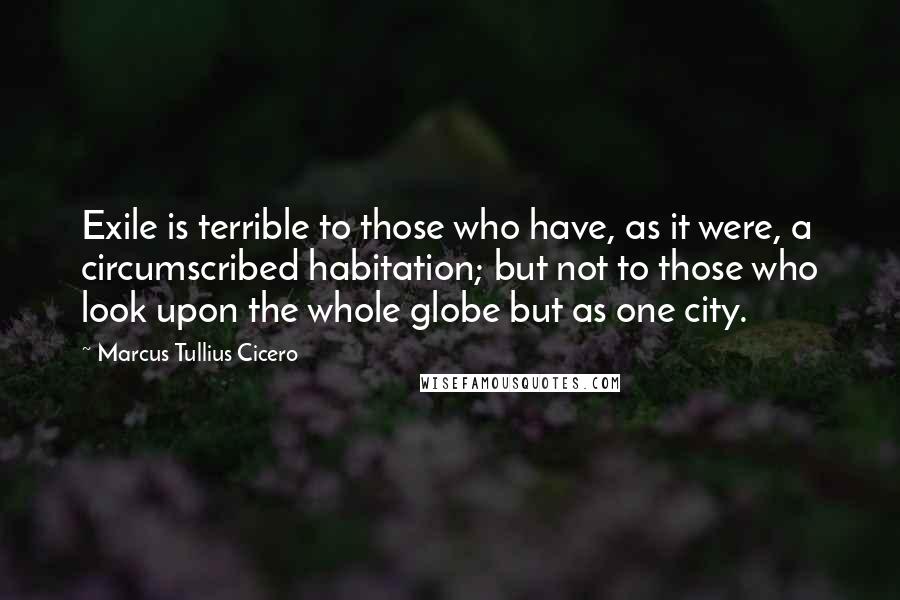 Marcus Tullius Cicero Quotes: Exile is terrible to those who have, as it were, a circumscribed habitation; but not to those who look upon the whole globe but as one city.