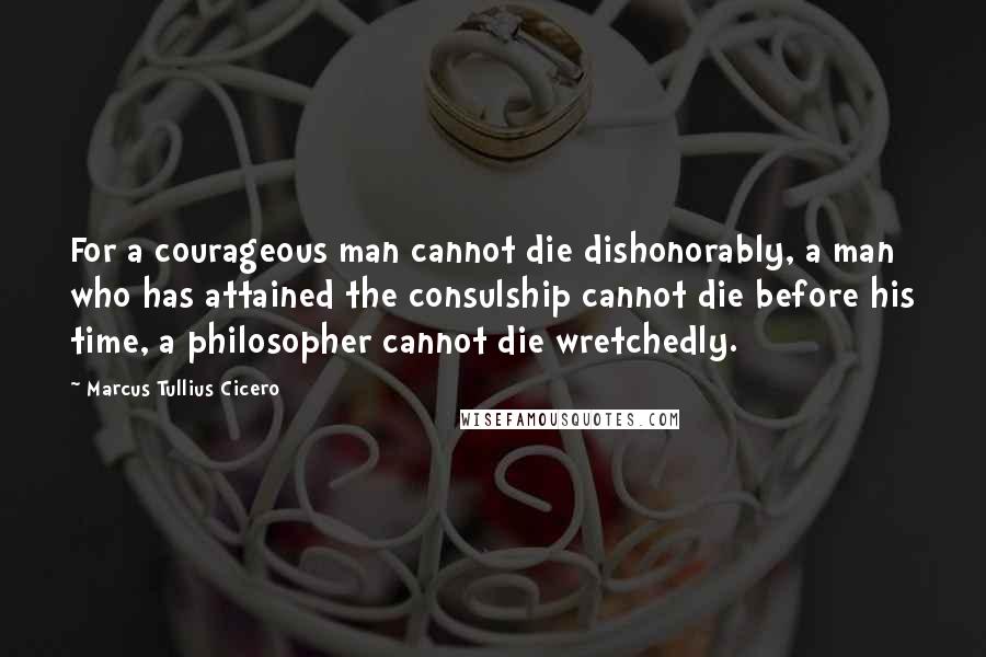 Marcus Tullius Cicero Quotes: For a courageous man cannot die dishonorably, a man who has attained the consulship cannot die before his time, a philosopher cannot die wretchedly.