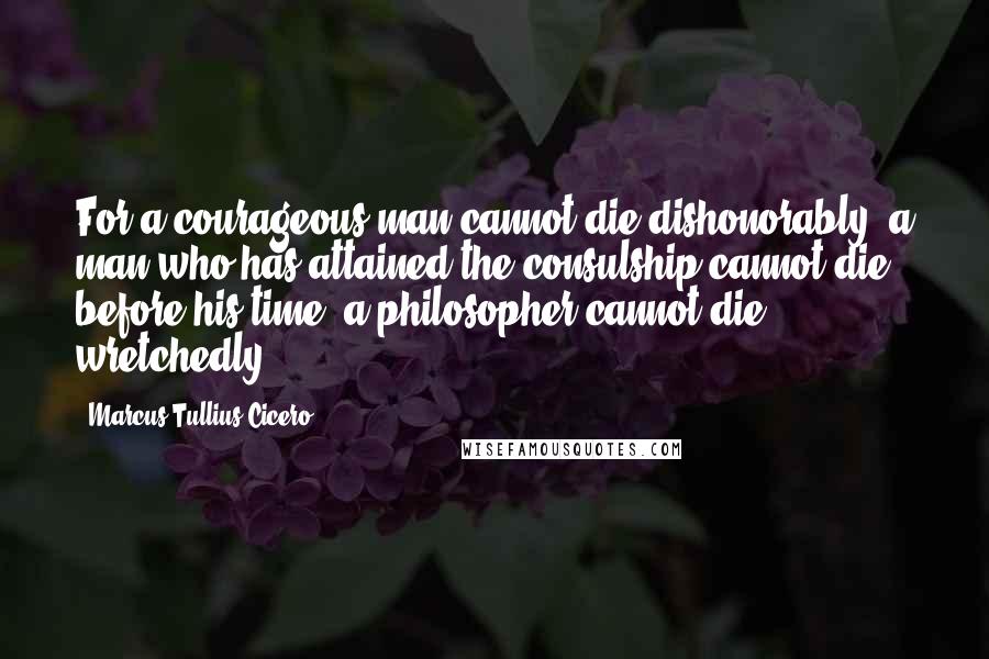 Marcus Tullius Cicero Quotes: For a courageous man cannot die dishonorably, a man who has attained the consulship cannot die before his time, a philosopher cannot die wretchedly.