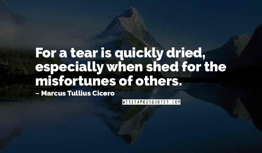Marcus Tullius Cicero Quotes: For a tear is quickly dried, especially when shed for the misfortunes of others.