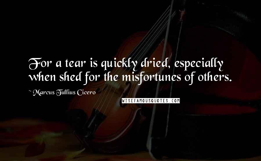 Marcus Tullius Cicero Quotes: For a tear is quickly dried, especially when shed for the misfortunes of others.