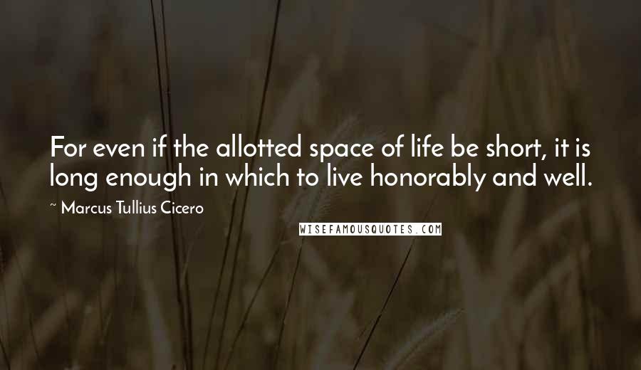 Marcus Tullius Cicero Quotes: For even if the allotted space of life be short, it is long enough in which to live honorably and well.