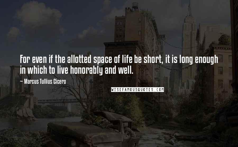 Marcus Tullius Cicero Quotes: For even if the allotted space of life be short, it is long enough in which to live honorably and well.