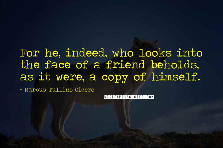 Marcus Tullius Cicero Quotes: For he, indeed, who looks into the face of a friend beholds, as it were, a copy of himself.