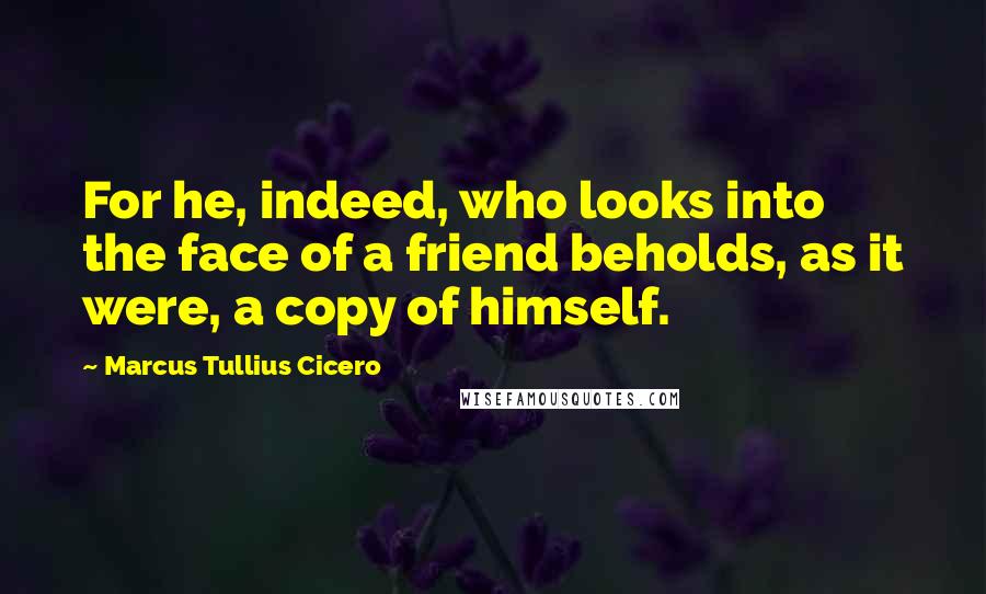 Marcus Tullius Cicero Quotes: For he, indeed, who looks into the face of a friend beholds, as it were, a copy of himself.