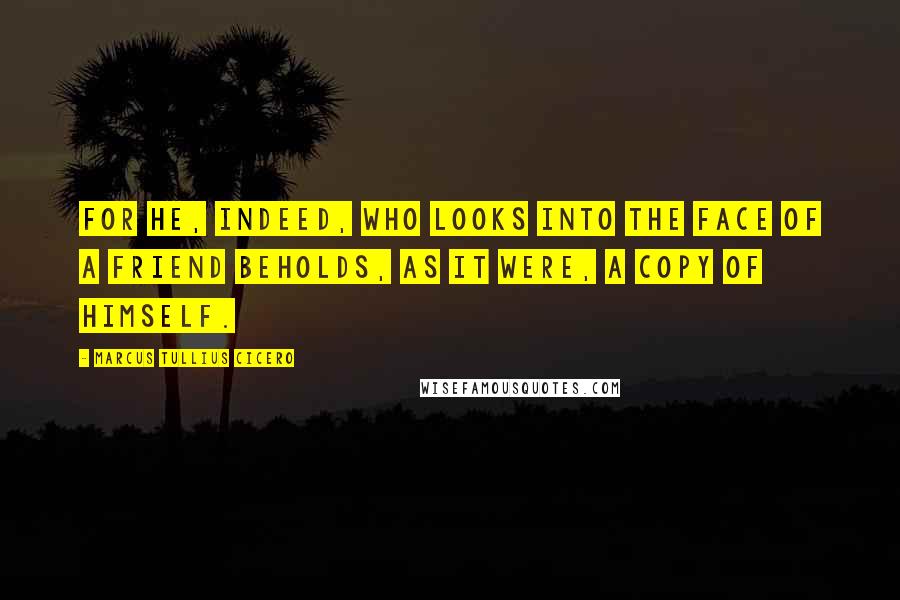 Marcus Tullius Cicero Quotes: For he, indeed, who looks into the face of a friend beholds, as it were, a copy of himself.