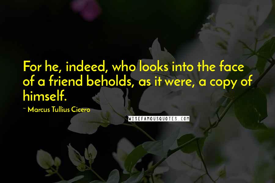Marcus Tullius Cicero Quotes: For he, indeed, who looks into the face of a friend beholds, as it were, a copy of himself.