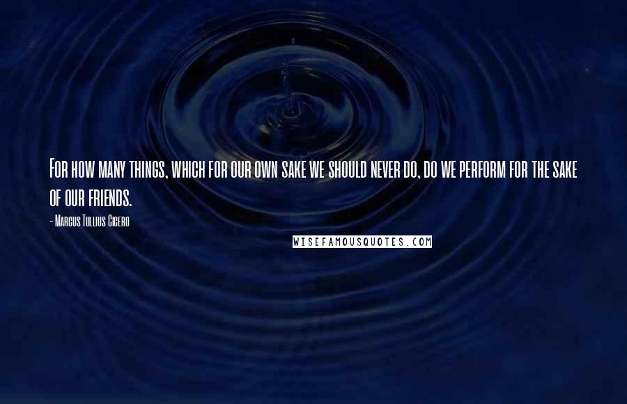 Marcus Tullius Cicero Quotes: For how many things, which for our own sake we should never do, do we perform for the sake of our friends.