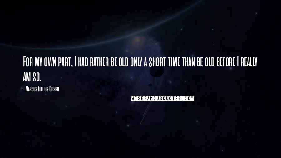 Marcus Tullius Cicero Quotes: For my own part, I had rather be old only a short time than be old before I really am so.