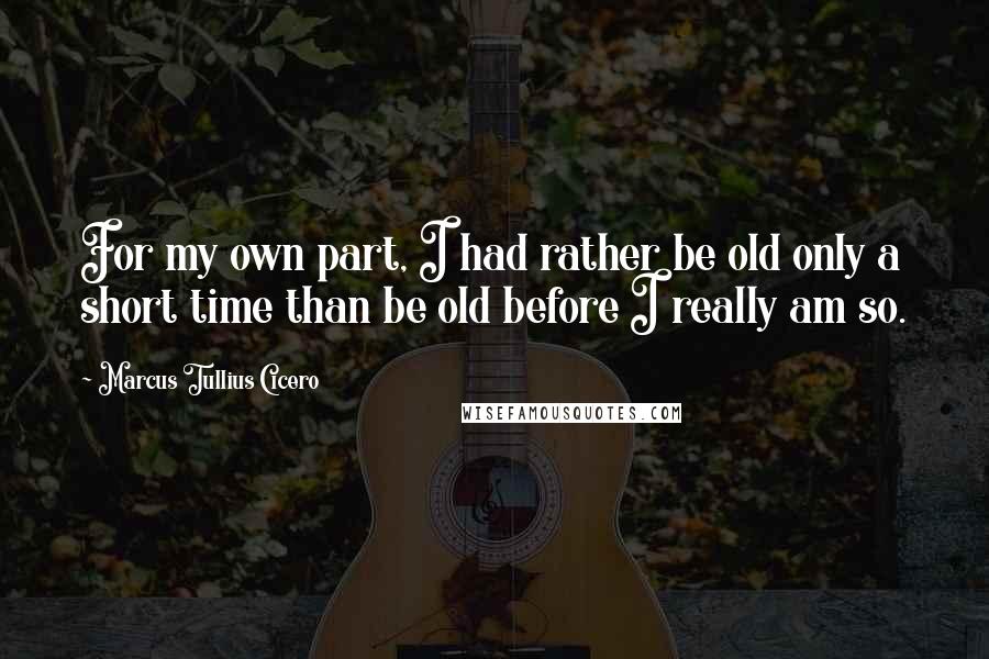 Marcus Tullius Cicero Quotes: For my own part, I had rather be old only a short time than be old before I really am so.