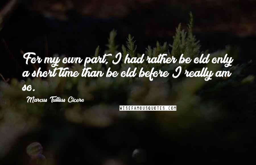 Marcus Tullius Cicero Quotes: For my own part, I had rather be old only a short time than be old before I really am so.