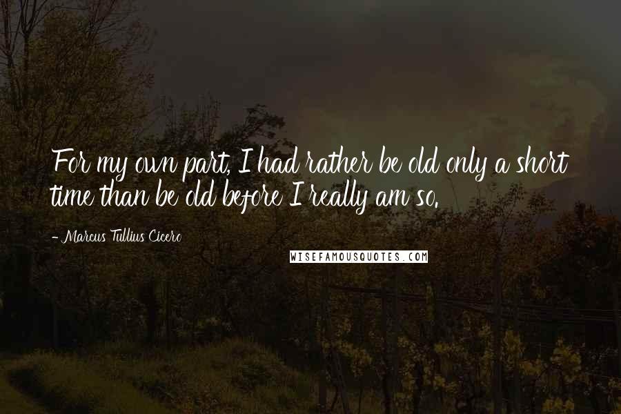 Marcus Tullius Cicero Quotes: For my own part, I had rather be old only a short time than be old before I really am so.