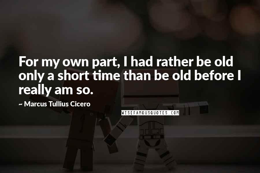 Marcus Tullius Cicero Quotes: For my own part, I had rather be old only a short time than be old before I really am so.