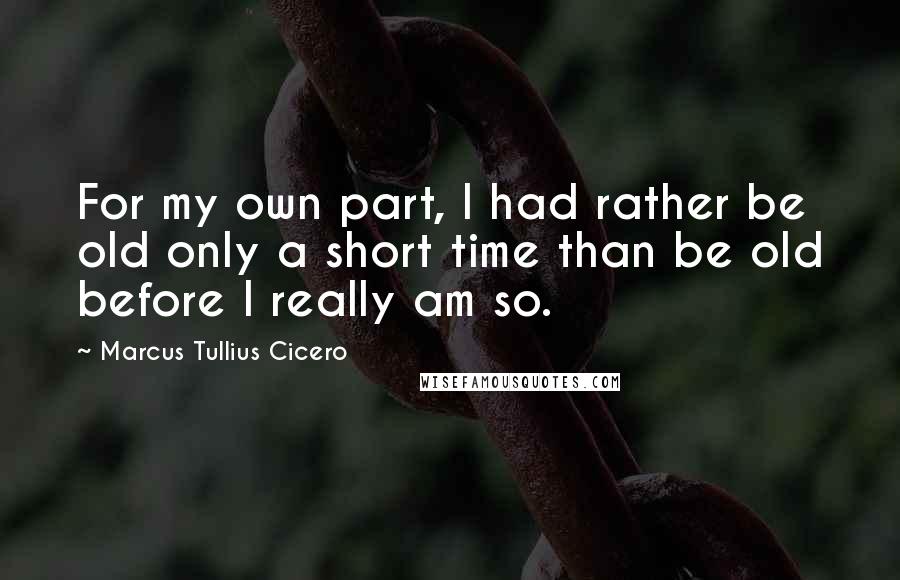 Marcus Tullius Cicero Quotes: For my own part, I had rather be old only a short time than be old before I really am so.