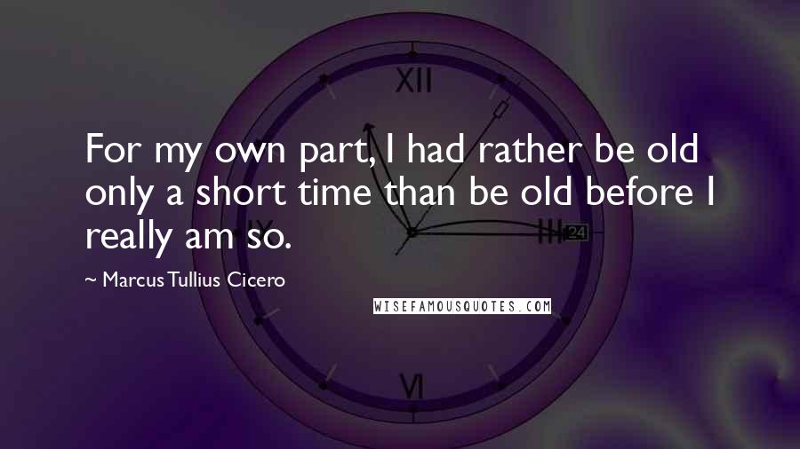 Marcus Tullius Cicero Quotes: For my own part, I had rather be old only a short time than be old before I really am so.