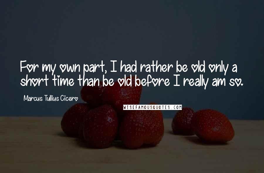 Marcus Tullius Cicero Quotes: For my own part, I had rather be old only a short time than be old before I really am so.