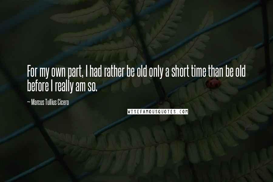 Marcus Tullius Cicero Quotes: For my own part, I had rather be old only a short time than be old before I really am so.