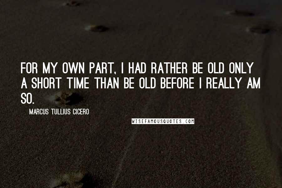 Marcus Tullius Cicero Quotes: For my own part, I had rather be old only a short time than be old before I really am so.