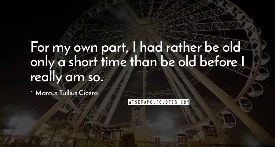 Marcus Tullius Cicero Quotes: For my own part, I had rather be old only a short time than be old before I really am so.