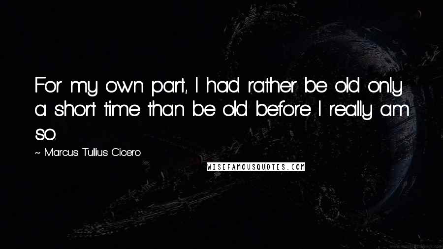 Marcus Tullius Cicero Quotes: For my own part, I had rather be old only a short time than be old before I really am so.