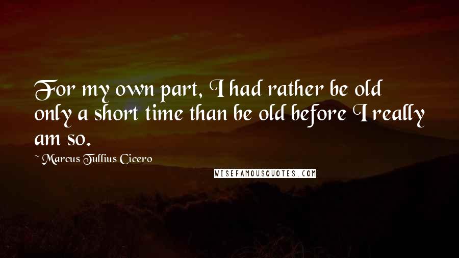 Marcus Tullius Cicero Quotes: For my own part, I had rather be old only a short time than be old before I really am so.