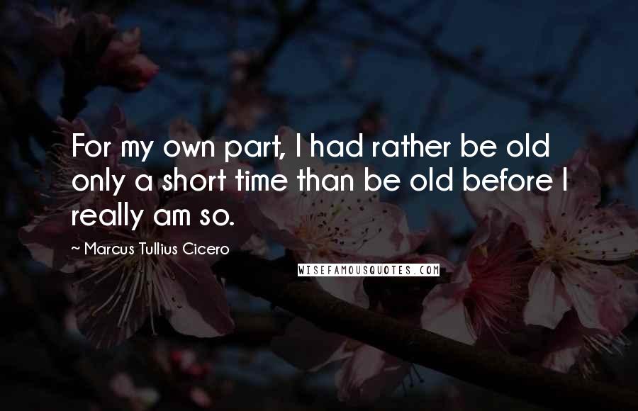 Marcus Tullius Cicero Quotes: For my own part, I had rather be old only a short time than be old before I really am so.