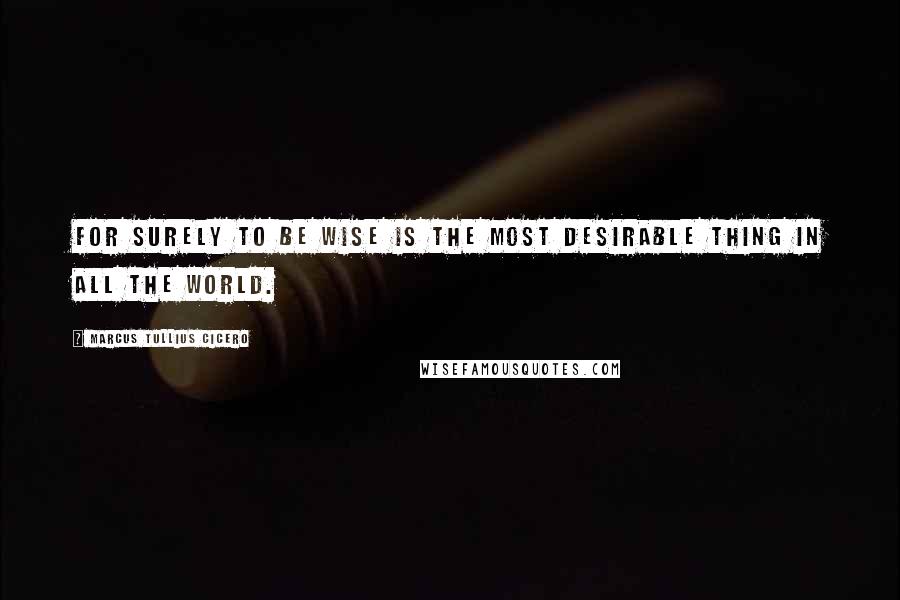 Marcus Tullius Cicero Quotes: For surely to be wise is the most desirable thing in all the world.