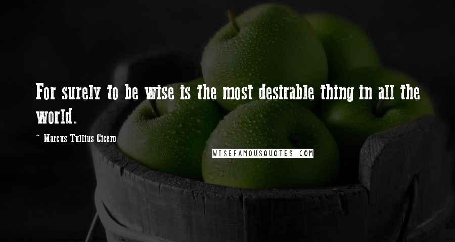 Marcus Tullius Cicero Quotes: For surely to be wise is the most desirable thing in all the world.