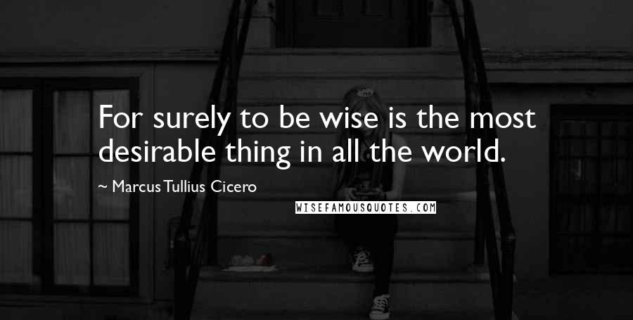 Marcus Tullius Cicero Quotes: For surely to be wise is the most desirable thing in all the world.