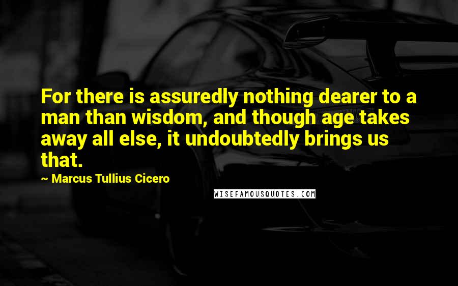 Marcus Tullius Cicero Quotes: For there is assuredly nothing dearer to a man than wisdom, and though age takes away all else, it undoubtedly brings us that.