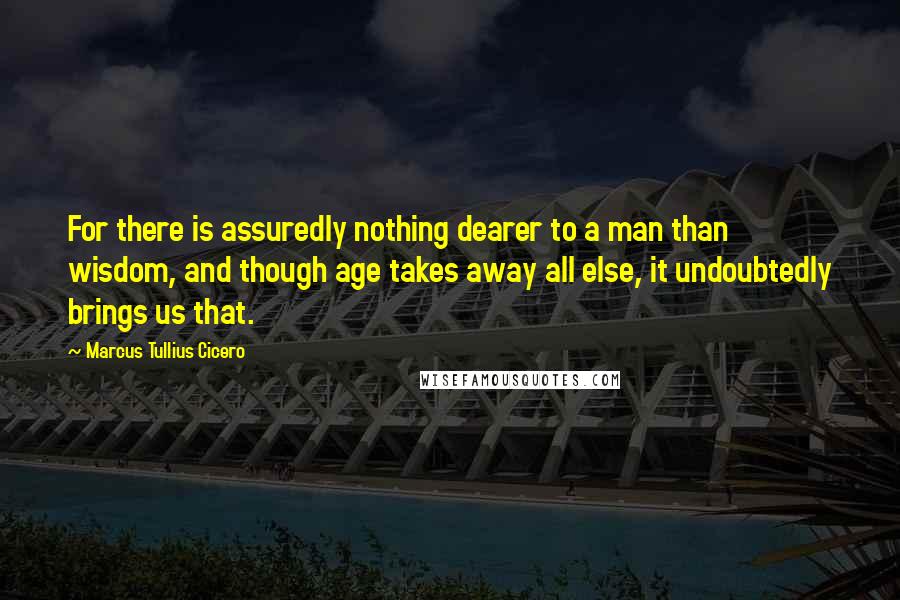 Marcus Tullius Cicero Quotes: For there is assuredly nothing dearer to a man than wisdom, and though age takes away all else, it undoubtedly brings us that.