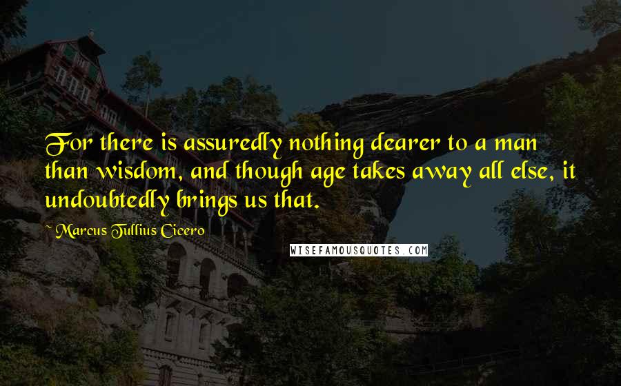 Marcus Tullius Cicero Quotes: For there is assuredly nothing dearer to a man than wisdom, and though age takes away all else, it undoubtedly brings us that.