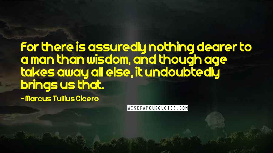 Marcus Tullius Cicero Quotes: For there is assuredly nothing dearer to a man than wisdom, and though age takes away all else, it undoubtedly brings us that.