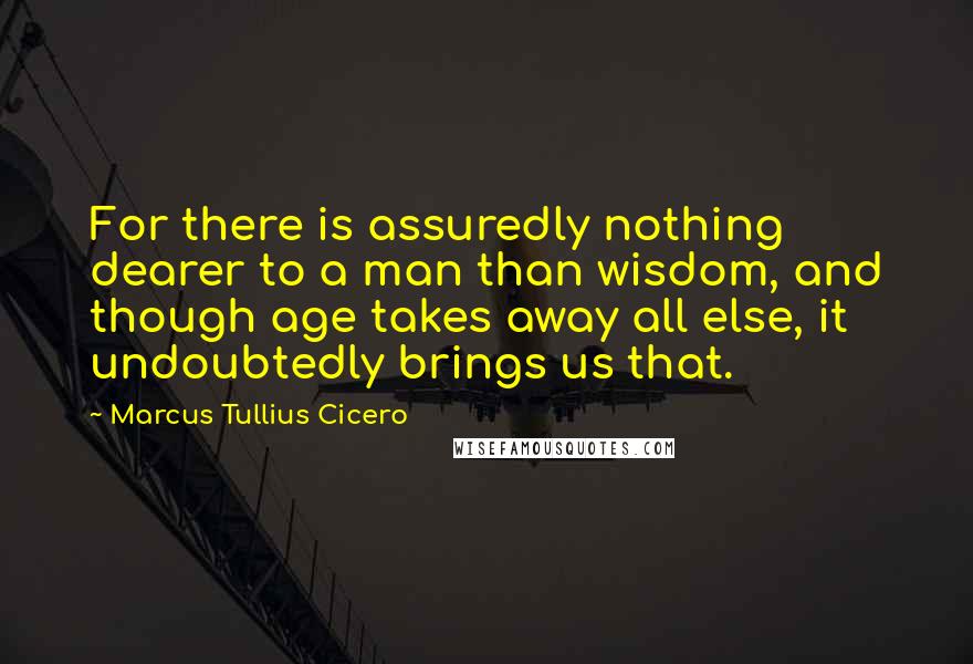 Marcus Tullius Cicero Quotes: For there is assuredly nothing dearer to a man than wisdom, and though age takes away all else, it undoubtedly brings us that.