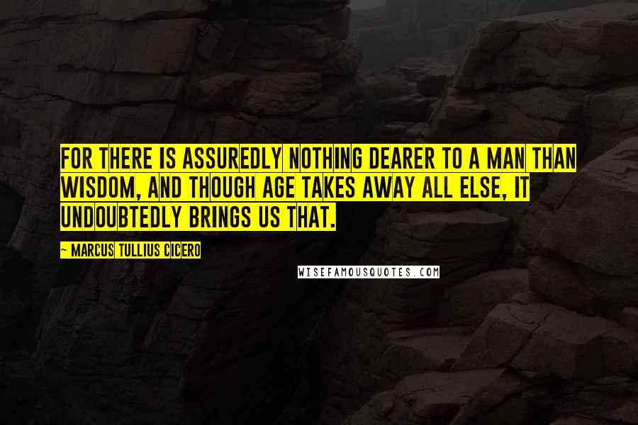 Marcus Tullius Cicero Quotes: For there is assuredly nothing dearer to a man than wisdom, and though age takes away all else, it undoubtedly brings us that.