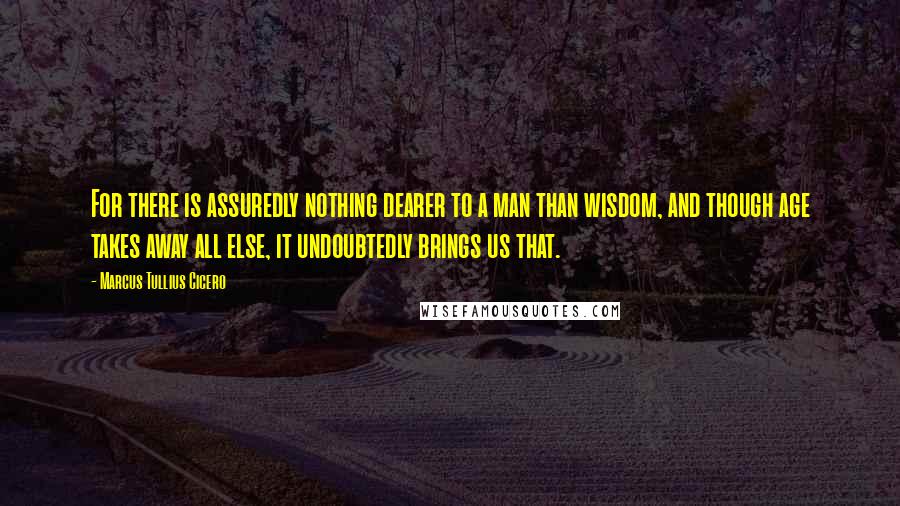 Marcus Tullius Cicero Quotes: For there is assuredly nothing dearer to a man than wisdom, and though age takes away all else, it undoubtedly brings us that.