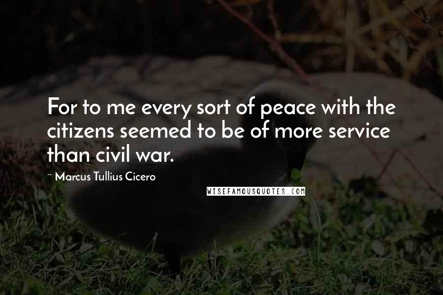 Marcus Tullius Cicero Quotes: For to me every sort of peace with the citizens seemed to be of more service than civil war.