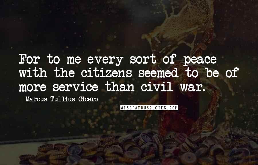 Marcus Tullius Cicero Quotes: For to me every sort of peace with the citizens seemed to be of more service than civil war.