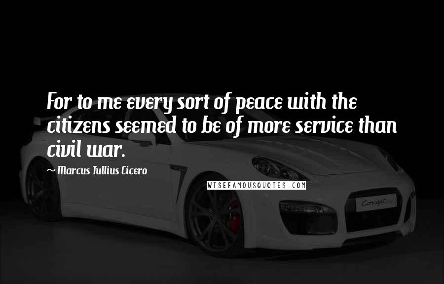 Marcus Tullius Cicero Quotes: For to me every sort of peace with the citizens seemed to be of more service than civil war.