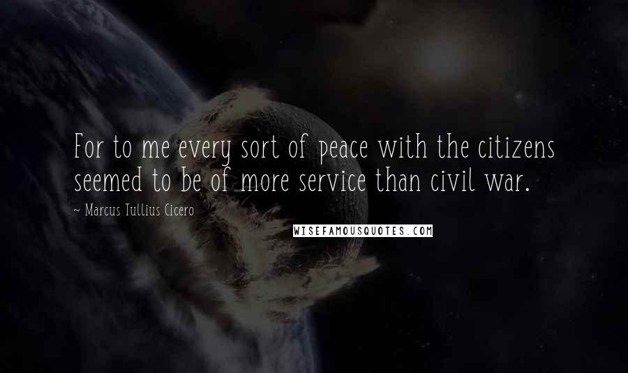 Marcus Tullius Cicero Quotes: For to me every sort of peace with the citizens seemed to be of more service than civil war.