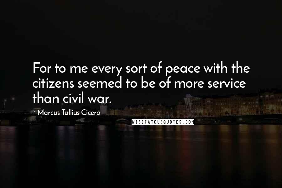 Marcus Tullius Cicero Quotes: For to me every sort of peace with the citizens seemed to be of more service than civil war.