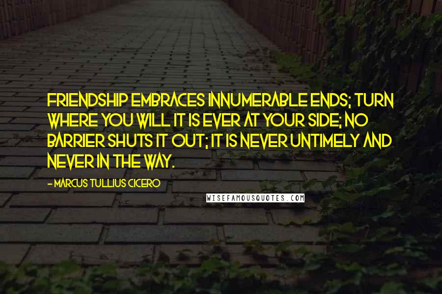 Marcus Tullius Cicero Quotes: Friendship embraces innumerable ends; turn where you will it is ever at your side; no barrier shuts it out; it is never untimely and never in the way.