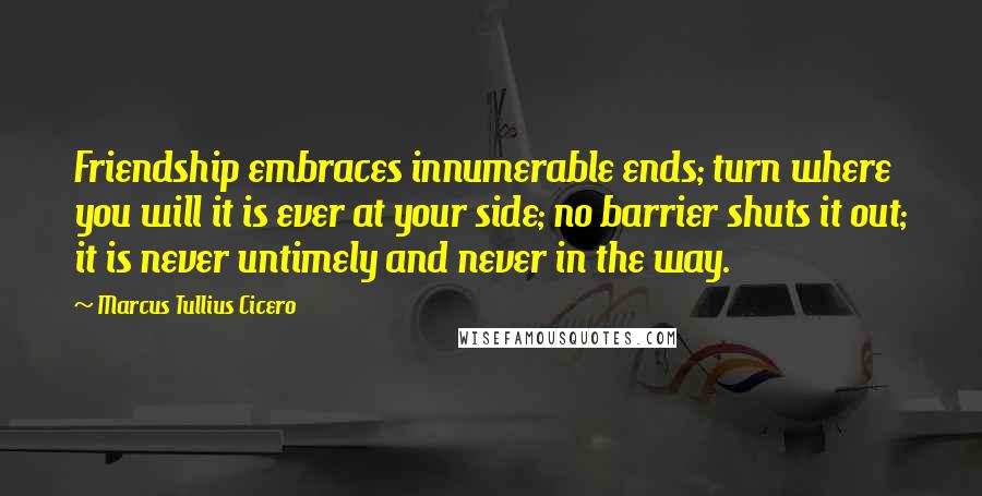 Marcus Tullius Cicero Quotes: Friendship embraces innumerable ends; turn where you will it is ever at your side; no barrier shuts it out; it is never untimely and never in the way.