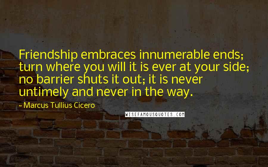 Marcus Tullius Cicero Quotes: Friendship embraces innumerable ends; turn where you will it is ever at your side; no barrier shuts it out; it is never untimely and never in the way.