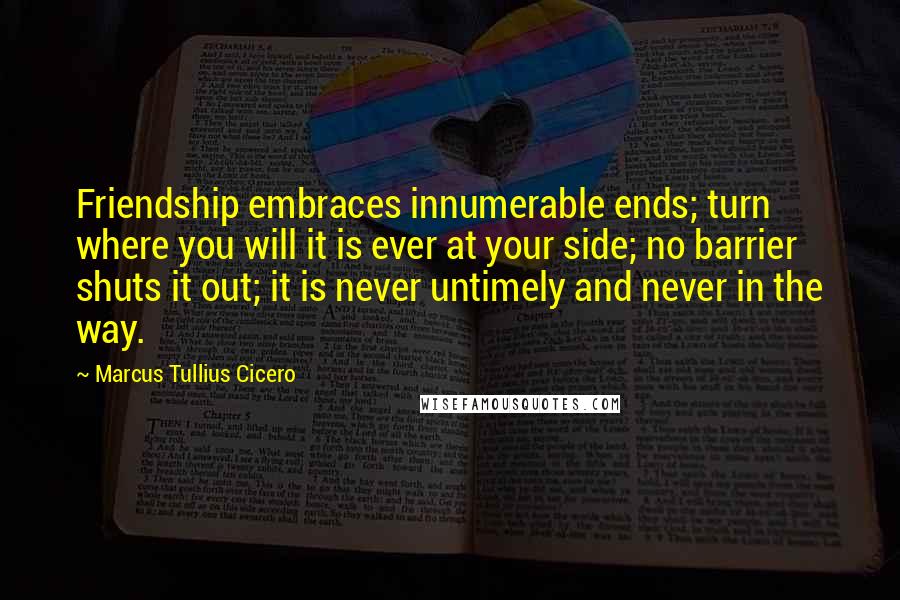 Marcus Tullius Cicero Quotes: Friendship embraces innumerable ends; turn where you will it is ever at your side; no barrier shuts it out; it is never untimely and never in the way.