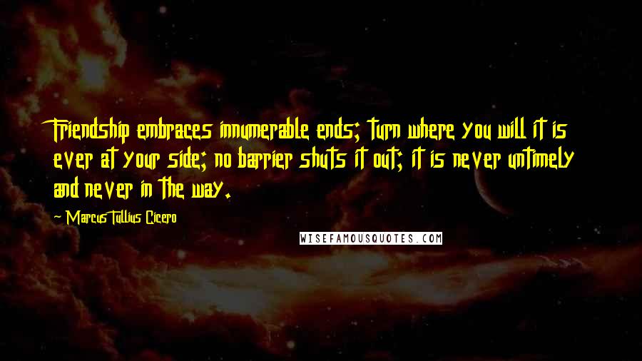 Marcus Tullius Cicero Quotes: Friendship embraces innumerable ends; turn where you will it is ever at your side; no barrier shuts it out; it is never untimely and never in the way.